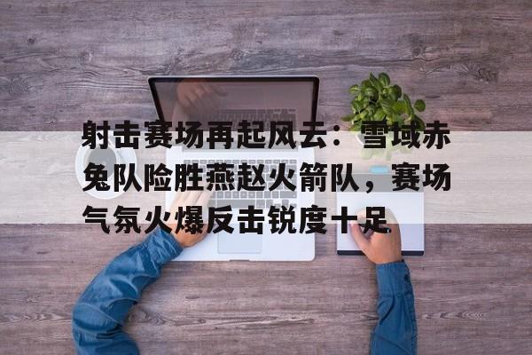 射击赛场再起风云：雪域赤兔队险胜燕赵火箭队，赛场气氛火爆反击锐度十足(形容赛场气氛的句子)